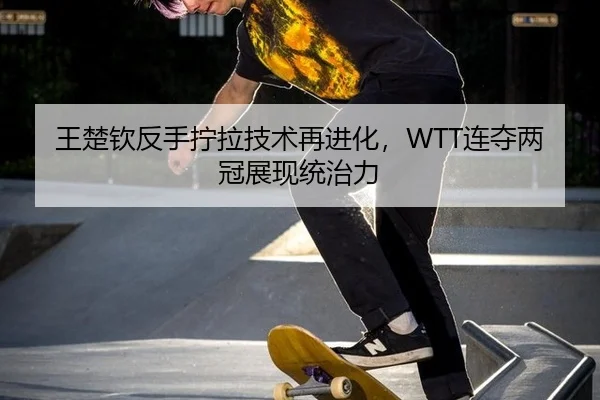 王楚钦反手拧拉技术再进化，WTT连夺两冠展现统治力